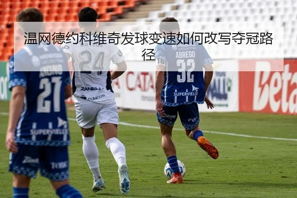 温网德约科维奇发球变速如何改写夺冠路径